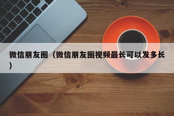 微信朋友圈（微信朋友圈视频最长可以发多长）