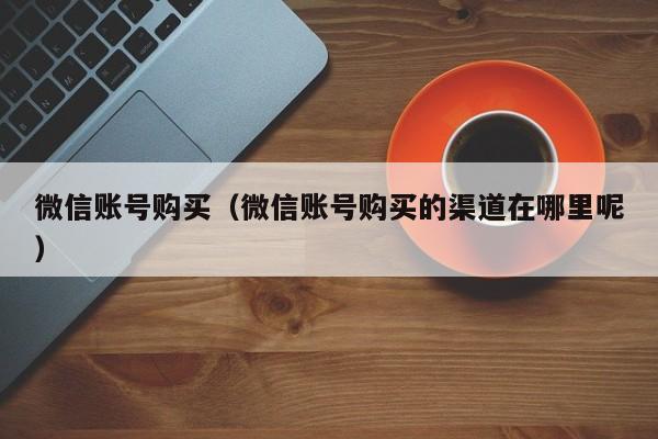 微信账号购买（微信账号购买的渠道在哪里呢）