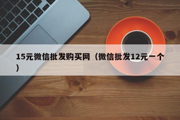 15元微信批发购买网（微信批发12元一个）