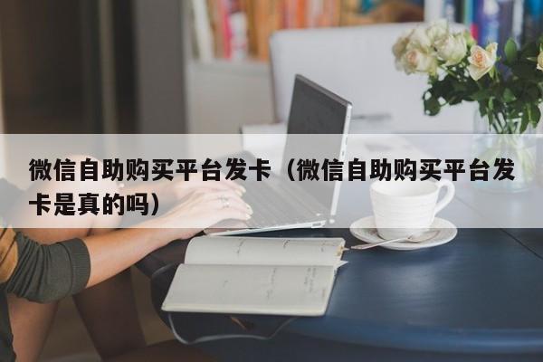 微信自助购买平台发卡（微信自助购买平台发卡是真的吗）