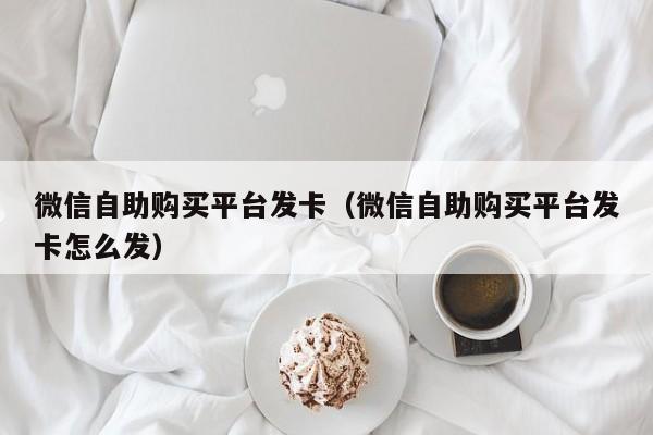 微信自助购买平台发卡（微信自助购买平台发卡怎么发）