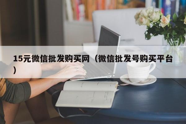 15元微信批发购买网（微信批发号购买平台）