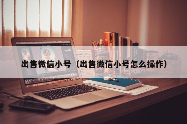 出售微信小号（出售微信小号怎么操作）